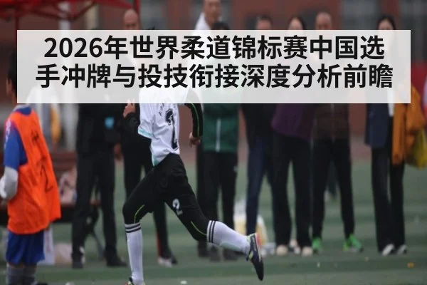 2026年世界柔道锦标赛中国选手冲牌与投技衔接深度分析前瞻