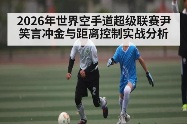 2026年世界空手道超级联赛尹笑言冲金与距离控制实战分析