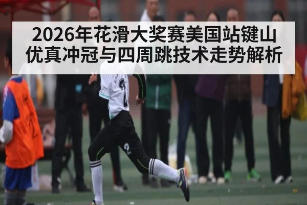 2026年花滑大奖赛美国站键山优真冲冠与四周跳技术走势解析