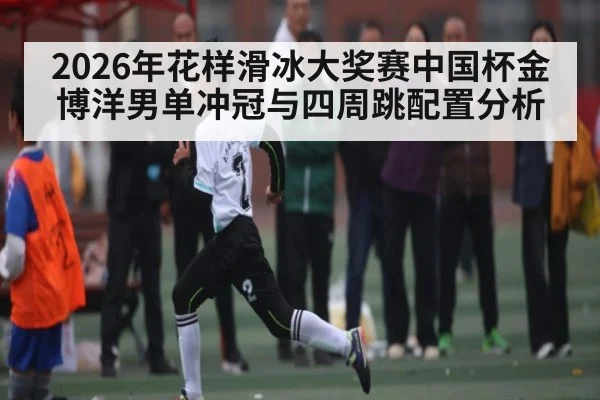 2026年花样滑冰大奖赛中国杯金博洋男单冲冠与四周跳配置分析