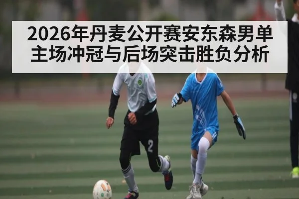 2026年丹麦公开赛安东森男单主场冲冠与后场突击胜负分析