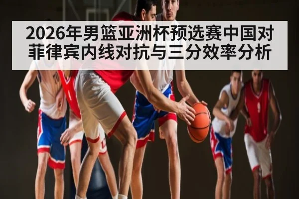 2026年男篮亚洲杯预选赛中国对菲律宾内线对抗与三分效率分析